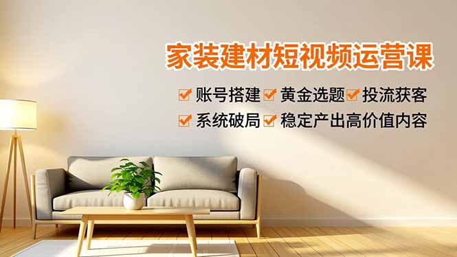 家装建材短视频运营课,账号搭建、黄金选题、投流获客,系统破局,稳定产出高价值内容